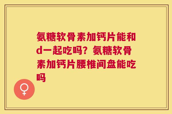 氨糖软骨素加钙片能和d一起吃吗?氨糖软骨素加钙片腰椎间盘能吃吗