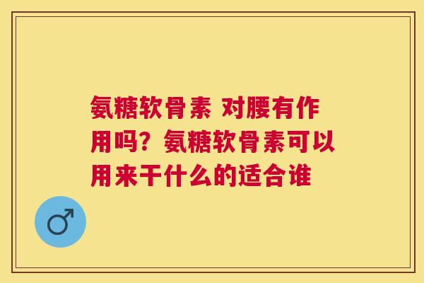 氨糖软骨素 对腰有作用吗?氨糖软骨素可以用来干什么的适合谁