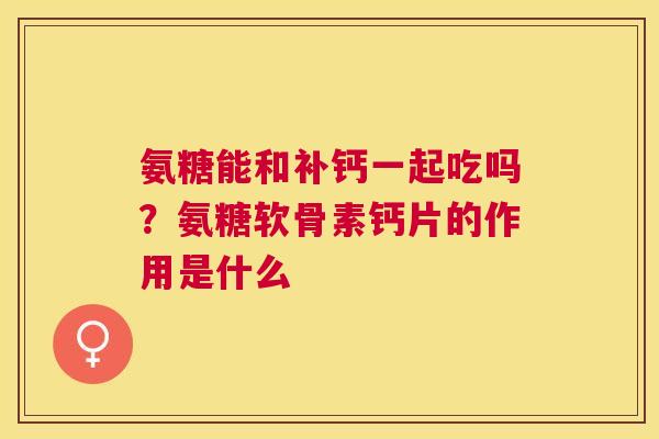 氨糖能和补钙一起吃吗?氨糖软骨素钙片的作用是什么