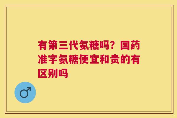 有第三代氨糖吗？国药准字氨糖便宜和贵的有区别吗