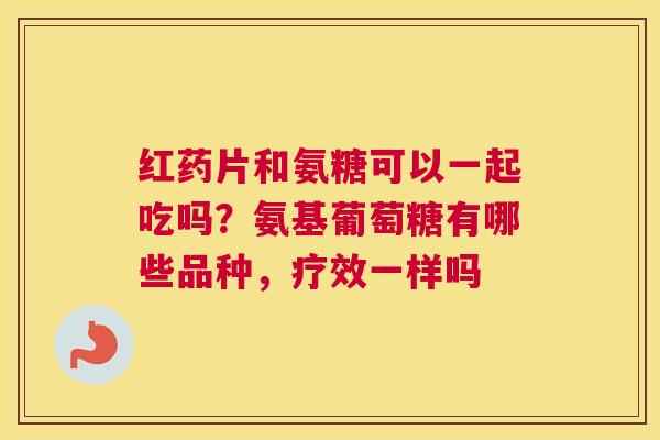 红药片和氨糖可以一起吃吗?氨基葡萄糖有哪些品种,疗效一样吗