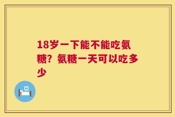 18岁一下能不能吃氨糖?氨糖一天可以吃多少 18岁一下能不能吃氨糖?氨糖一天可以吃多少