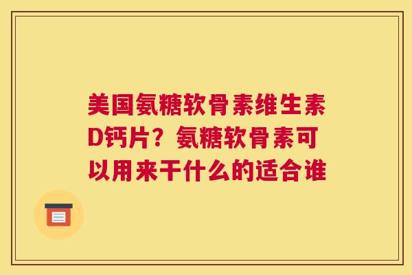 美国氨糖软骨素维生素D钙片？氨糖软骨素可以用来干什么的适合谁