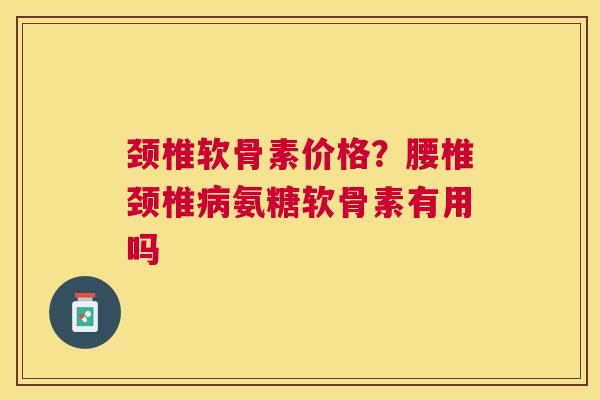 颈椎软骨素价格?腰椎颈椎病氨糖软骨素有用吗