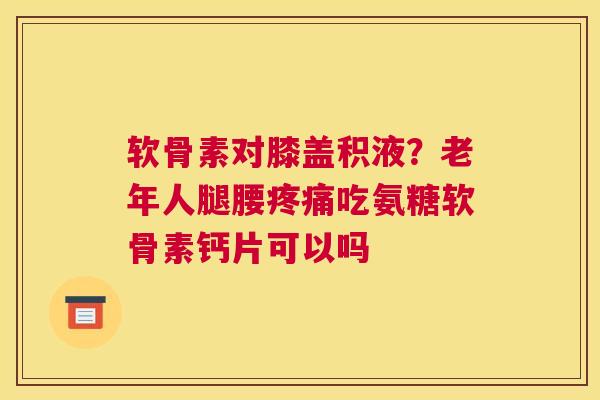 软骨素对膝盖积液?老年人腿腰吃氨糖软骨素钙片可以吗 软骨素对膝盖积液?老年人腿腰吃氨糖软骨素钙片可以吗