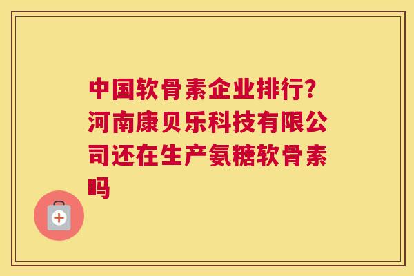 中国软骨素企业排行?河南康贝乐科技有限公司还在生产氨糖软骨素吗