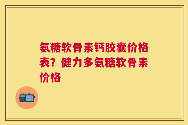 氨糖软骨素钙胶囊价格表?健力多氨糖软骨素价格