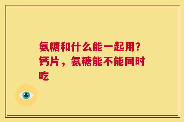 氨糖和什么能一起用？钙片，氨糖能不能同时吃