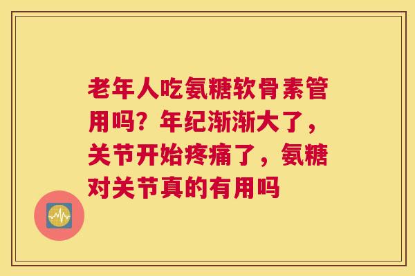 老年人吃氨糖软骨素管用吗?年纪渐渐大了,关节开始疼痛了,氨糖对关节真的有用吗