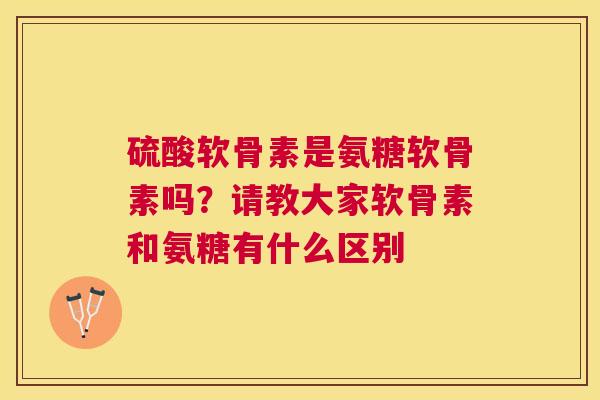 硫酸软骨素是氨糖软骨素吗?请教大家软骨素和氨糖有什么区别