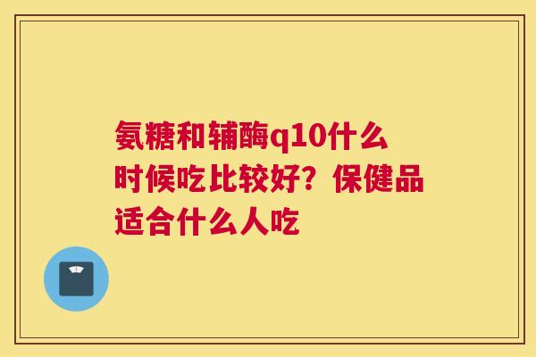 氨糖和辅酶q10什么时候吃比较好?保健品适合什么人吃