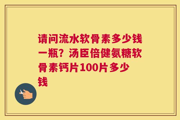 请问流水软骨素多少钱一瓶?汤臣倍健氨糖软骨素钙片100片多少钱