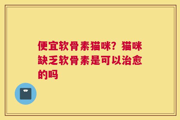 便宜软骨素猫咪?猫咪缺乏软骨素是可以治愈的吗