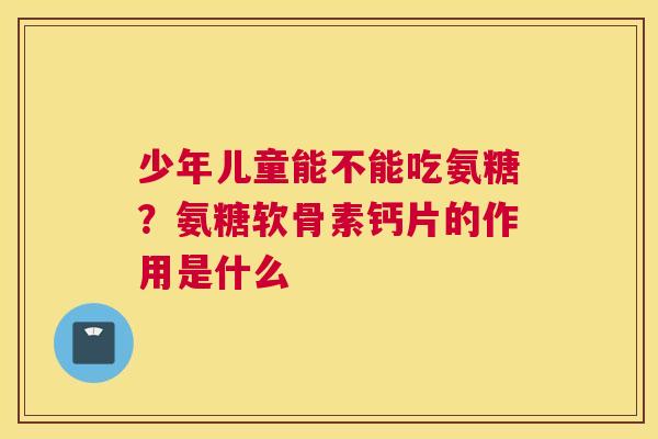 少年儿童能不能吃氨糖?氨糖软骨素钙片的作用是什么