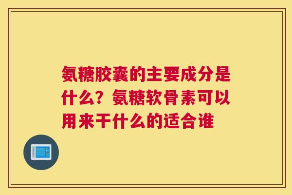 氨糖胶囊的主要成分是什么?氨糖软骨素可以用来干什么的适合谁