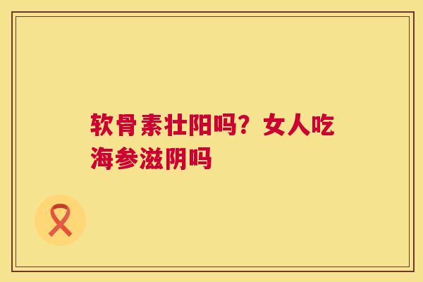 软骨素壮阳吗?女人吃海参滋阴吗