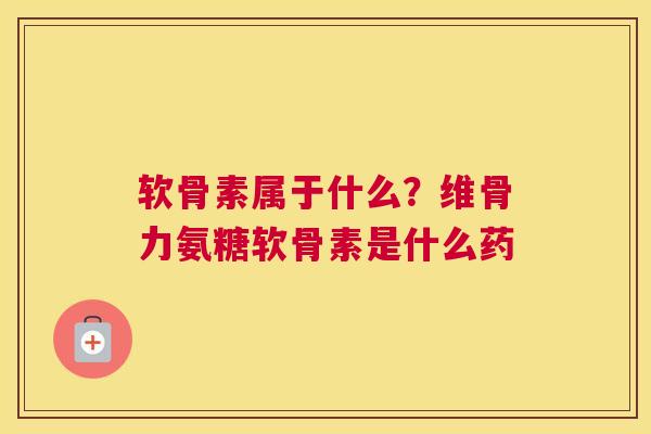 软骨素属于什么？维骨力氨糖软骨素是什么药
