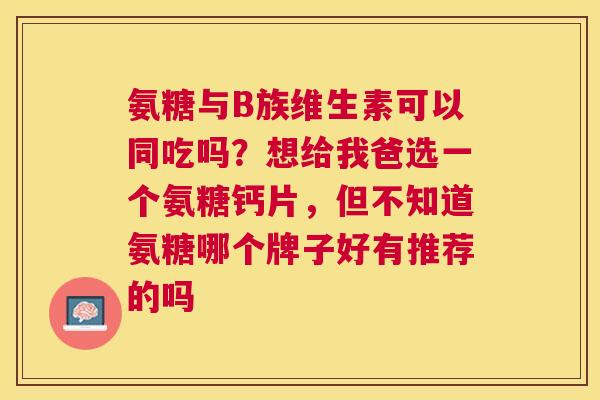 氨糖与B族维生素可以同吃吗?想给我爸选一个氨糖钙片,但不知道氨糖哪个牌子好有推荐的吗 氨糖与B族维生素可以同吃吗?想给我爸选一个氨糖钙片,但不知道氨糖哪个牌子好有推荐的吗