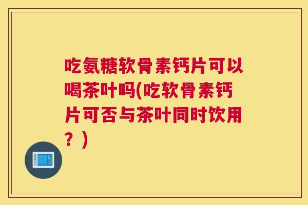 吃氨糖软骨素钙片可以喝茶叶吗(吃软骨素钙片可否与茶叶同时饮用?)