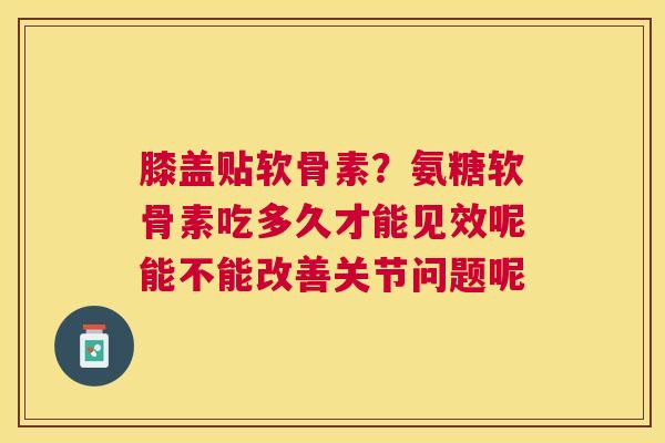 膝盖贴软骨素？氨糖软骨素吃多久才能见效呢能不能改善关节问题呢