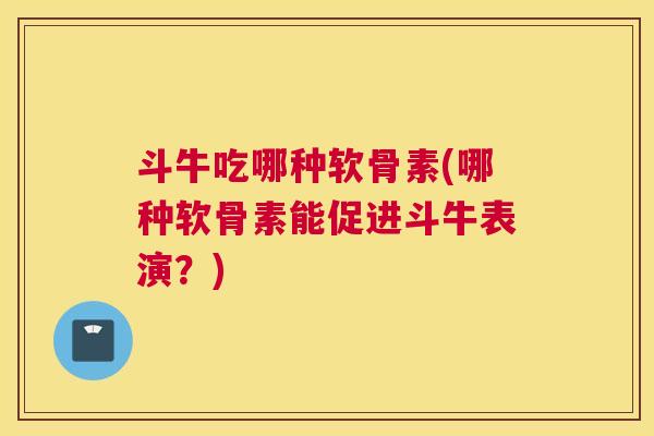 斗牛吃哪种软骨素(哪种软骨素能促进斗牛表演？)