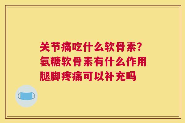 关节痛吃什么软骨素?氨糖软骨素有什么作用腿脚可以补充吗 关节痛吃什么软骨素?氨糖软骨素有什么作用腿脚可以补充吗