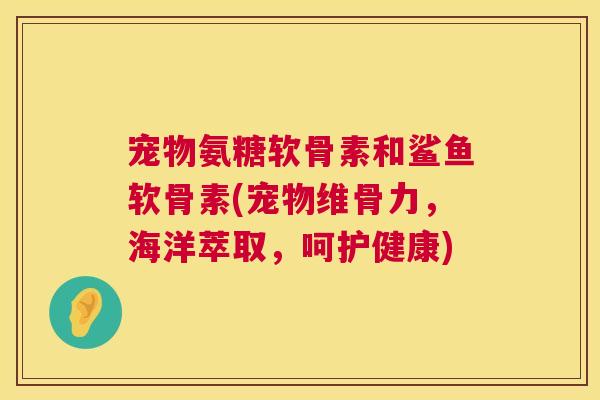 宠物氨糖软骨素和鲨鱼软骨素(宠物维骨力,海洋萃取,呵护健康)