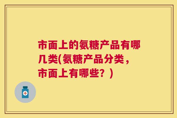 市面上的氨糖产品有哪几类(氨糖产品分类，市面上有哪些？)