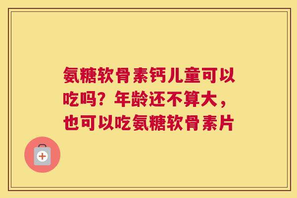 氨糖软骨素钙儿童可以吃吗?年龄还不算大,也可以吃氨糖软骨素片