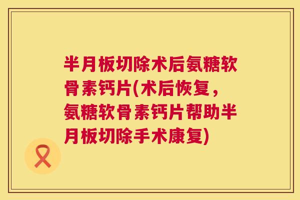 半月板切除术后氨糖软骨素钙片(术后恢复,氨糖软骨素钙片帮助半月板切除手术康复)