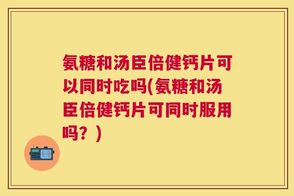 氨糖和汤臣倍健钙片可以同时吃吗(氨糖和汤臣倍健钙片可同时服用吗?) 氨糖和汤臣倍健钙片可以同时吃吗(氨糖和汤臣倍健钙片可同时服用吗?)