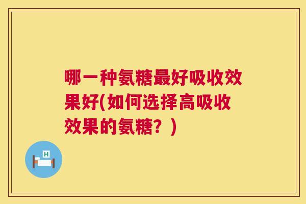哪一种氨糖最好吸收效果好(如何选择高吸收效果的氨糖？)
