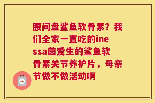 腰间盘鲨鱼软骨素?我们全家一直吃的inessa茵爱生的鲨鱼软骨素关节养护片,母亲节做不做活动啊