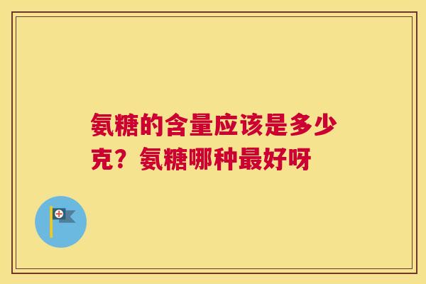 氨糖的含量应该是多少克?氨糖哪种好呀 氨糖的含量应该是多少克?氨糖哪种好呀