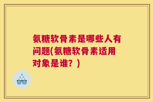 氨糖软骨素是哪些人有问题(氨糖软骨素适用对象是谁?)