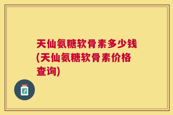 天仙氨糖软骨素多少钱(天仙氨糖软骨素价格查询)