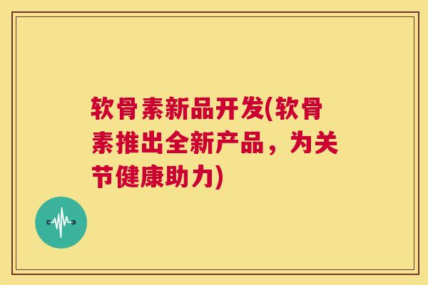 软骨素新品开发(软骨素推出全新产品，为关节健康助力)