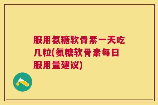 服用氨糖软骨素一天吃几粒(氨糖软骨素每日服用量建议)