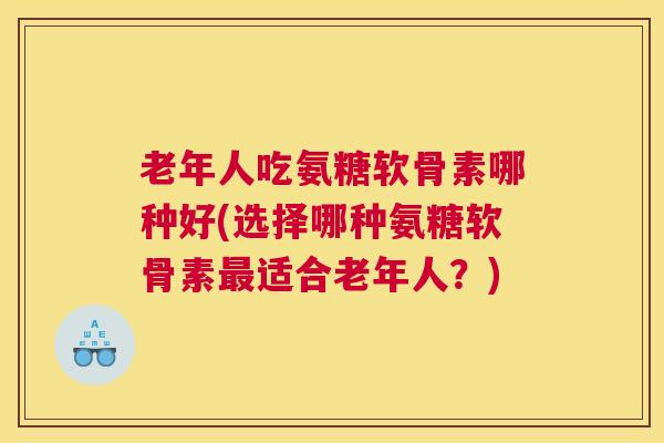 老年人吃氨糖软骨素哪种好(选择哪种氨糖软骨素最适合老年人?)