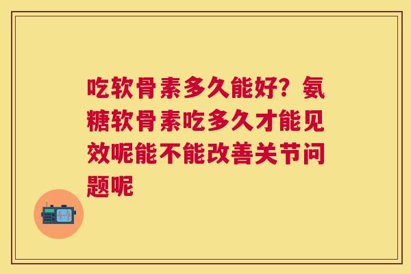 吃软骨素多久能好?氨糖软骨素吃多久才能见效呢能不能改善关节问题呢