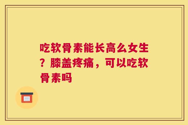 吃软骨素能长高么女生?膝盖疼痛,可以吃软骨素吗