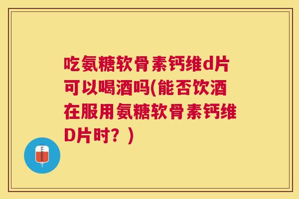 吃氨糖软骨素钙维d片可以喝酒吗(能否饮酒在服用氨糖软骨素钙维D片时?)