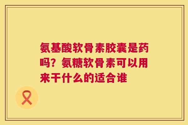 氨基酸软骨素胶囊是药吗？氨糖软骨素可以用来干什么的适合谁