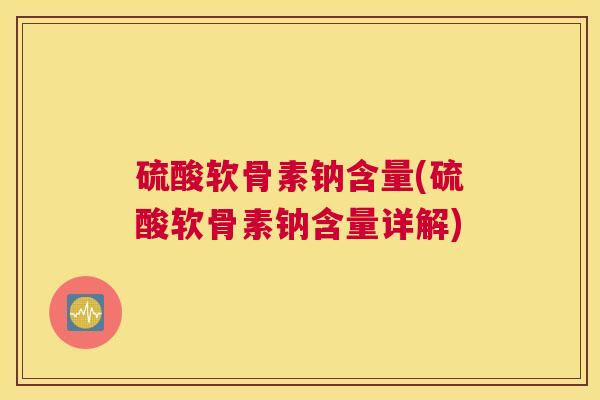 硫酸软骨素钠含量(硫酸软骨素钠含量详解)
