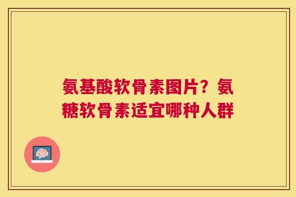 氨基酸软骨素图片?氨糖软骨素适宜哪种人群