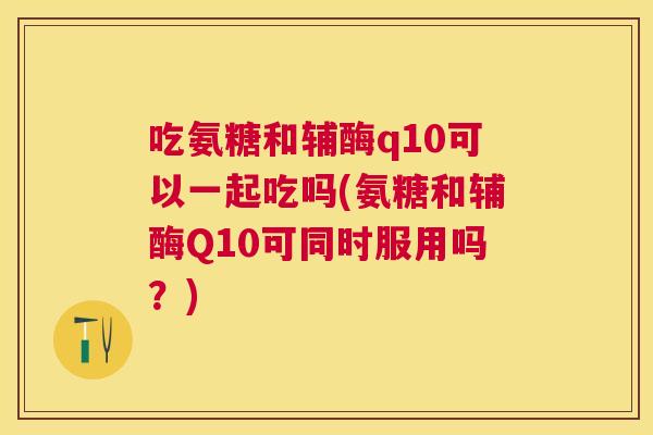 吃氨糖和辅酶q10可以一起吃吗(氨糖和辅酶Q10可同时服用吗？)