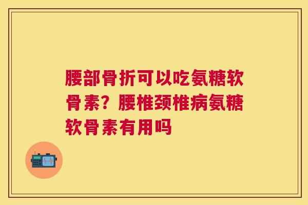 腰部骨折可以吃氨糖软骨素?腰椎颈椎病氨糖软骨素有用吗
