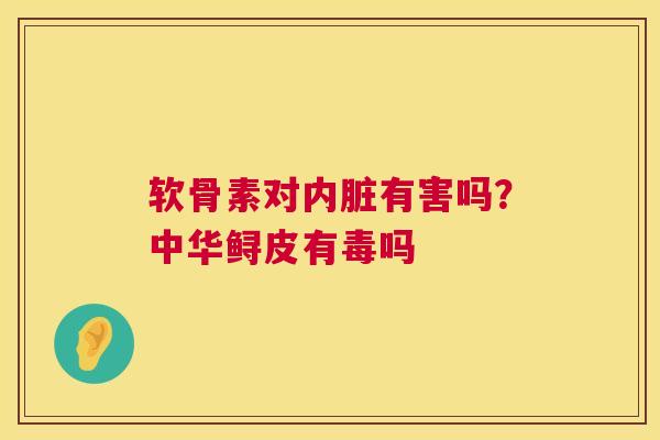软骨素对内脏有害吗?中华鲟皮有毒吗