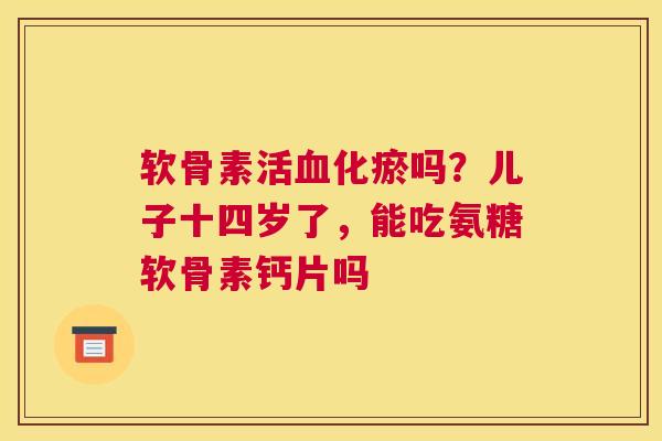 软骨素活血化瘀吗?儿子十四岁了,能吃氨糖软骨素钙片吗
