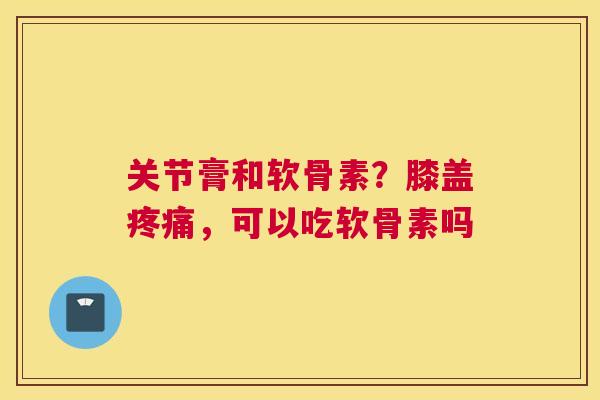 关节膏和软骨素？膝盖疼痛，可以吃软骨素吗